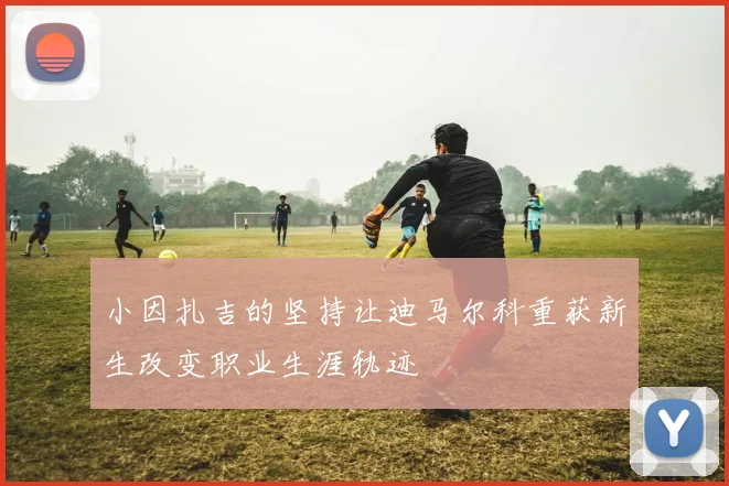 小因扎吉的坚持让迪马尔科重获新生改变职业生涯轨迹