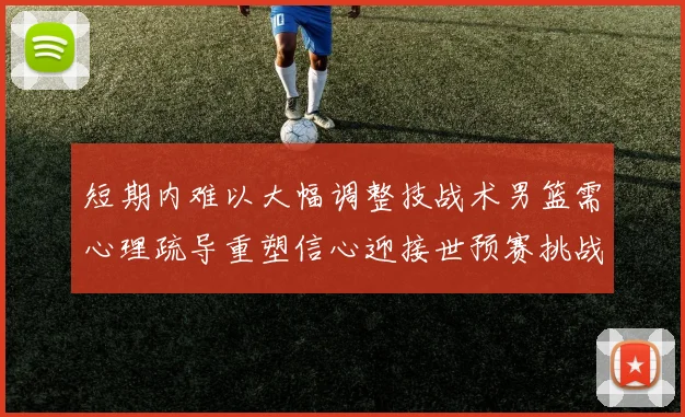 短期内难以大幅调整技战术男篮需心理疏导重塑信心迎接世预赛挑战