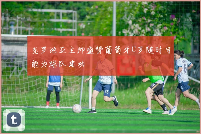 克罗地亚主帅盛赞葡萄牙C罗随时可能为球队建功
