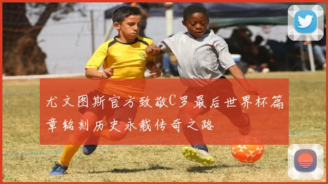 尤文图斯官方致敬C罗最后世界杯篇章铭刻历史永载传奇之路
