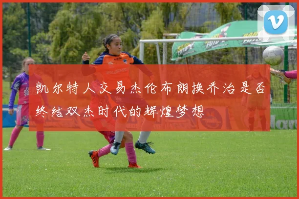 凯尔特人交易杰伦布朗换乔治是否终结双杰时代的辉煌梦想