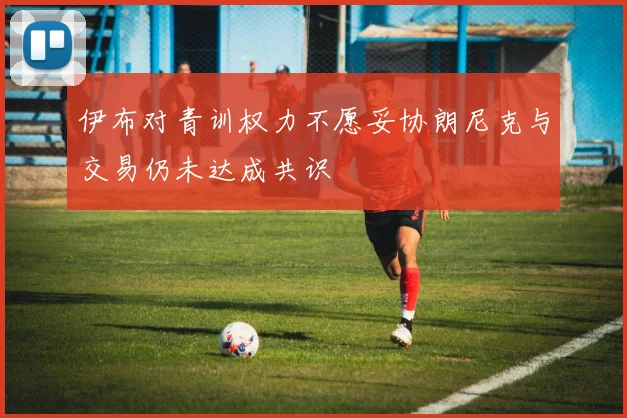 伊布对青训权力不愿妥协朗尼克与交易仍未达成共识