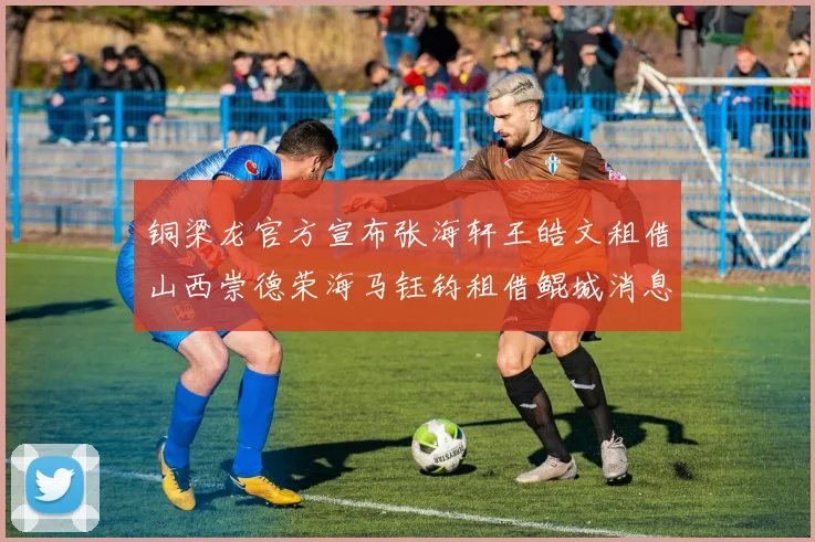 铜梁龙官方宣布张海轩王皓文租借山西崇德荣海马钰钧租借鲲城消息