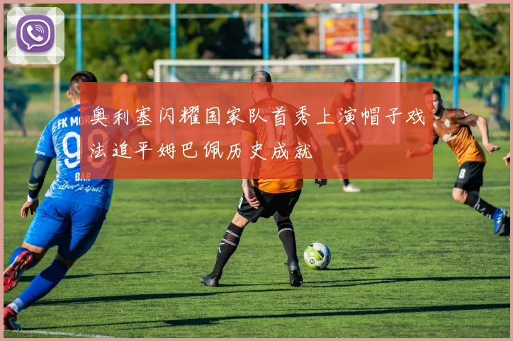 奥利塞闪耀国家队首秀上演帽子戏法追平姆巴佩历史成就