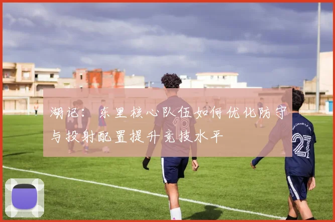 湖记：东里核心队伍如何优化防守与投射配置提升竞技水平