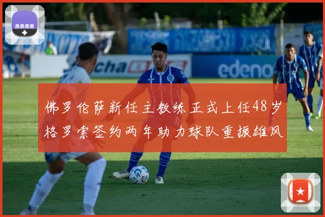 佛罗伦萨新任主教练正式上任48岁格罗索签约两年助力球队重振雄风